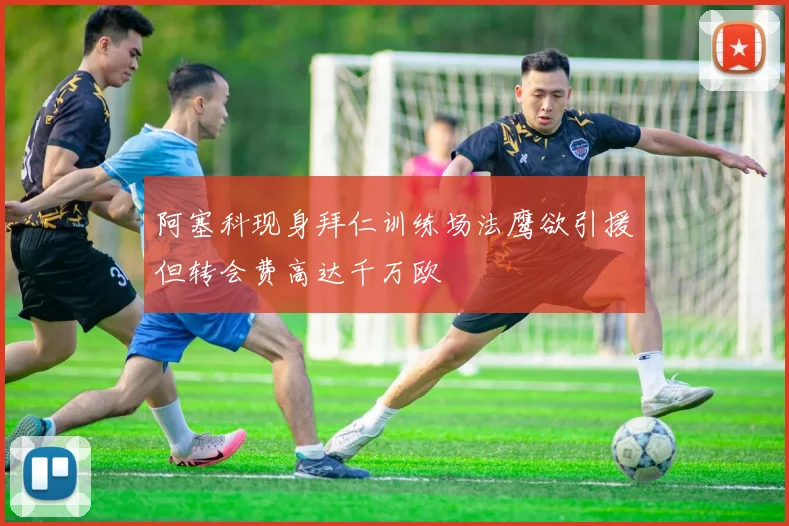 阿塞科现身拜仁训练场法鹰欲引援但转会费高达千万欧