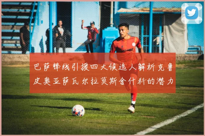 巴萨锋线引援四大候选人解析克鲁皮奥亚萨瓦尔拉莫斯舍什科的潜力与前景