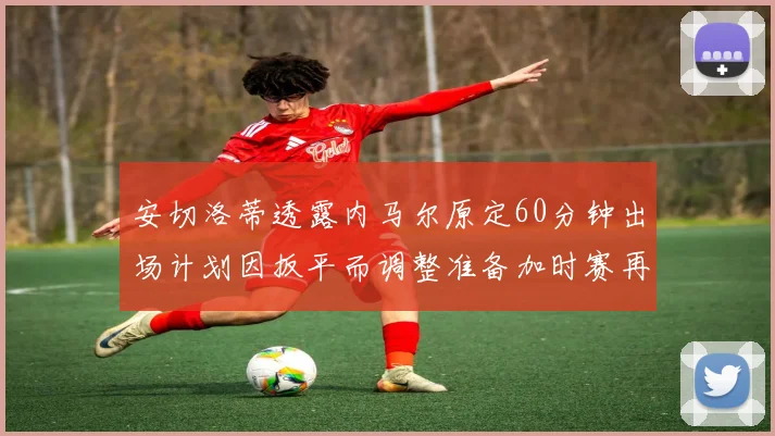 安切洛蒂透露内马尔原定60分钟出场计划因扳平而调整准备加时赛再换上他