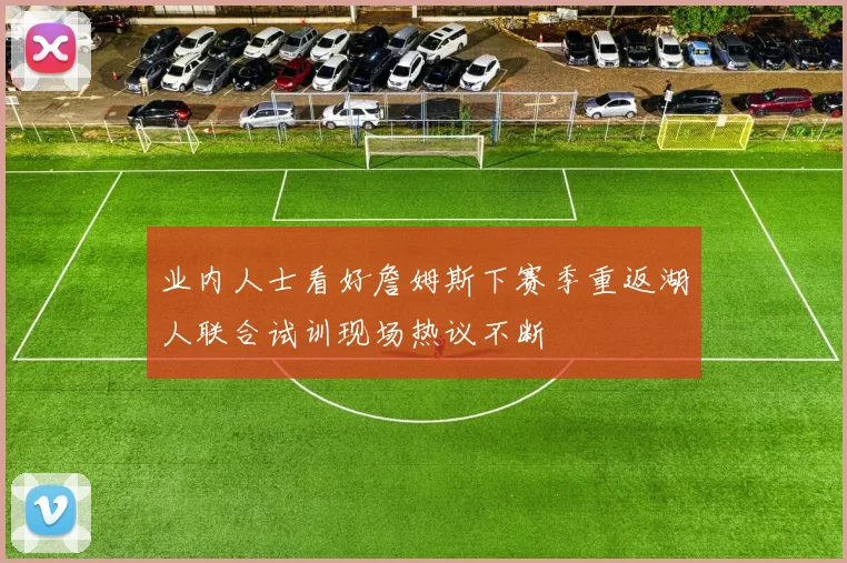 业内人士看好詹姆斯下赛季重返湖人联合试训现场热议不断