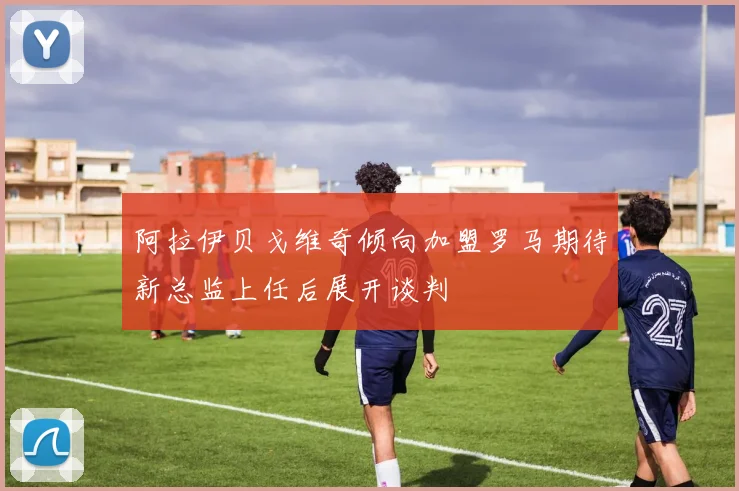 阿拉伊贝戈维奇倾向加盟罗马期待新总监上任后展开谈判