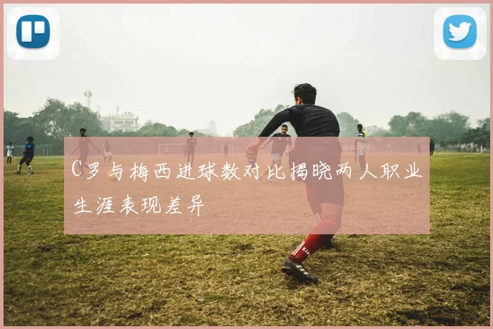 C罗与梅西进球数对比揭晓两人职业生涯表现差异