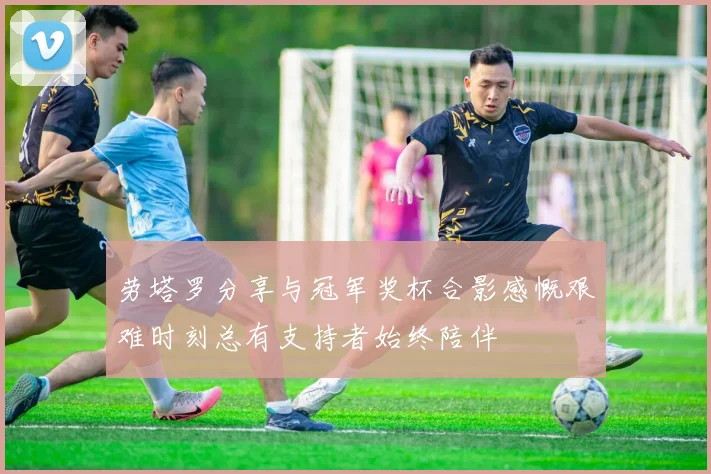 劳塔罗分享与冠军奖杯合影感慨艰难时刻总有支持者始终陪伴