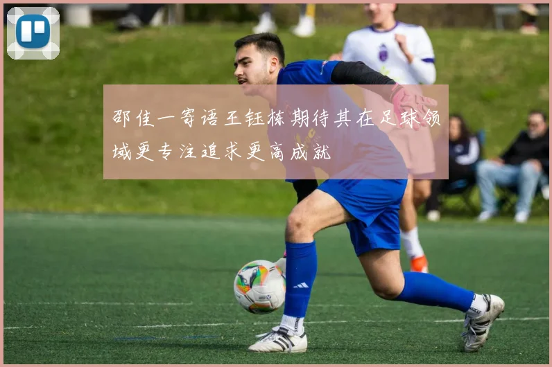 邵佳一寄语王钰栋期待其在足球领域更专注追求更高成就