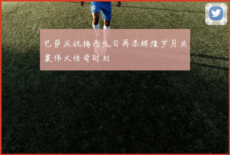 巴萨庆祝梅西生日再添辉煌岁月共襄伟大传奇时刻