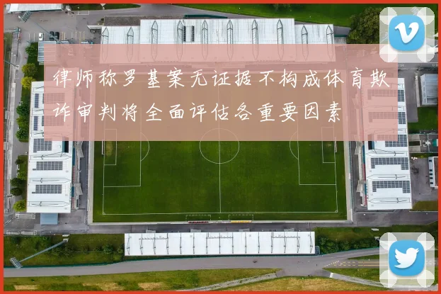 律师称罗基案无证据不构成体育欺诈审判将全面评估各重要因素