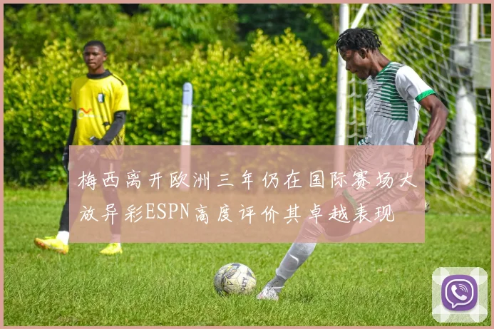 梅西离开欧洲三年仍在国际赛场大放异彩ESPN高度评价其卓越表现