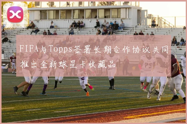 FIFA与Topps签署长期合作协议共同推出全新球星卡收藏品