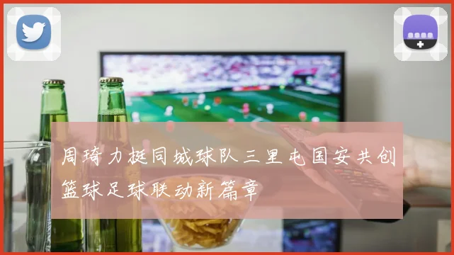 周琦力挺同城球队三里屯国安共创篮球足球联动新篇章