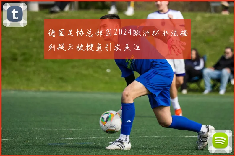 德国足协总部因2024欧洲杯非法福利疑云被搜查引发关注