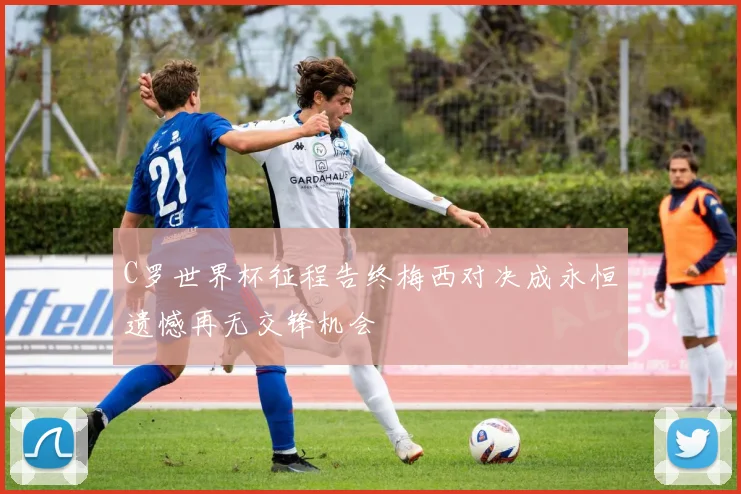 C罗世界杯征程告终梅西对决成永恒遗憾再无交锋机会