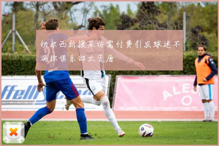 切尔西新援采访需付费引发球迷不满称俱乐部太荒唐